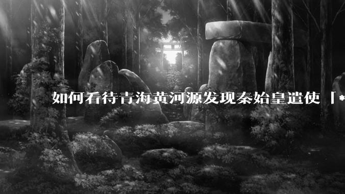 如何看待青海黄河源发现秦始皇遣使「***药昆仑」石刻？