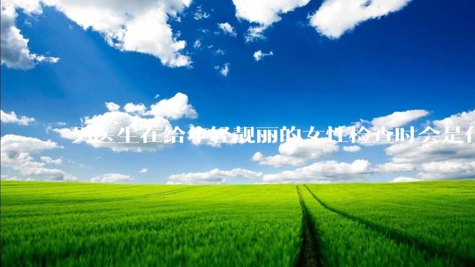 男医生在给年轻靓丽的女性检查时会是什么心态？